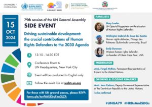 Flyer promoting a side event at the 79th session of the UN General Assembly. The title of the event is 'Driving sustainable development: the crucial contributions of Human Rights Defenders to the 2030 Agenda'. The event will take place on October 15, 2024, from 13:15 to 14:30 EDT at Conference Room 6 in the UN Headquarters, New York City. The panellists are: Mary Lawlor, UN Special Rapporteur on the situation of Human Rights Defenders. Wellington Gabriel de Jesus dos Santos, Human rights defender from the Pitanga dos Palmares Quilombola community, Brazil. Emily Donovan, Woman human rights defender and co-founder of Clean Cape Fear, USA. The moderator will be Amb. Fergal Mythen, Permanent Representative of Ireland to the United Nations. The opening remarks will be delivered by Amb Joan Cedano, Deputy Permanent Representative of the Dominican Republic to the United Nations. The flyer mentions that the event will be conducted in English only and can be watched live on UN WebTV.